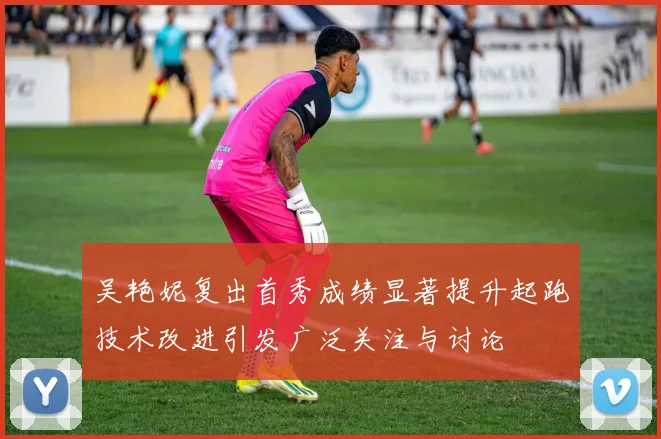 吴艳妮复出首秀成绩显著提升起跑技术改进引发广泛关注与讨论