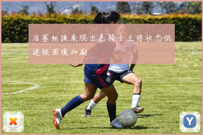活塞轮换表现出色骑士主将状态低迷致困境加剧