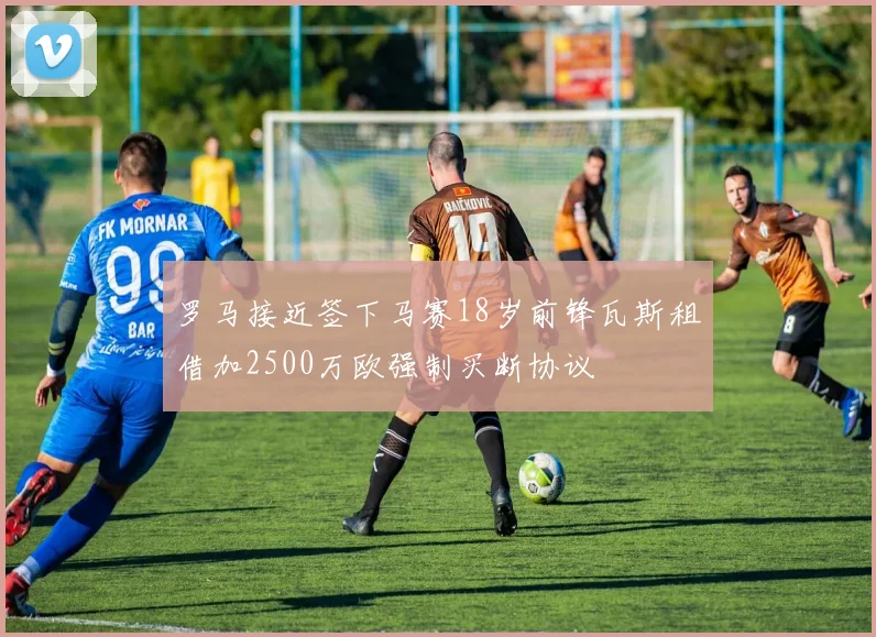 罗马接近签下马赛18岁前锋瓦斯租借加2500万欧强制买断协议