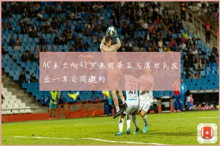 AC米兰向41岁老将蒂亚戈席尔瓦发出一年合同邀约