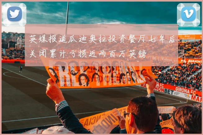 英媒报道瓜迪奥拉投资餐厅七年后关闭累计亏损近两百万英镑
