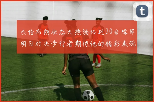 杰伦布朗状态火热场均近30分绿军明日对决步行者期待他的精彩表现