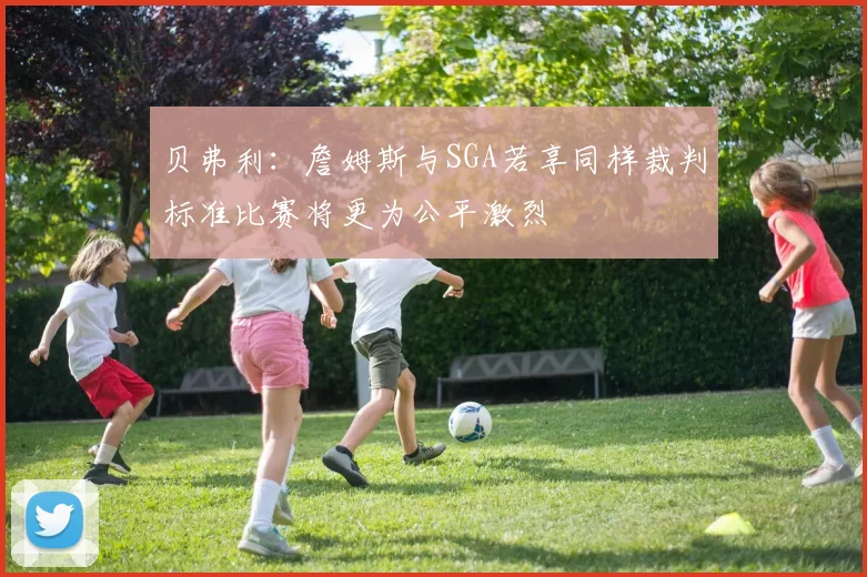 贝弗利：詹姆斯与SGA若享同样裁判标准比赛将更为公平激烈