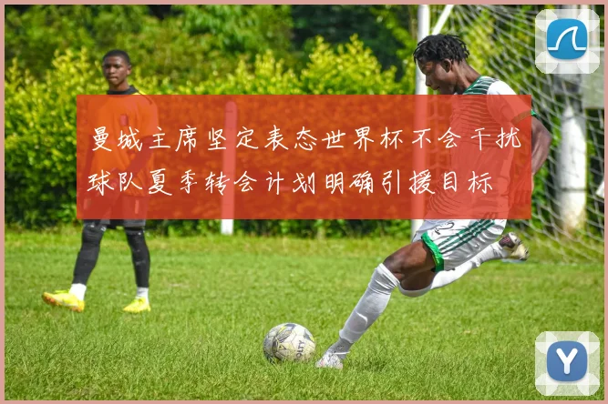 曼城主席坚定表态世界杯不会干扰球队夏季转会计划明确引援目标