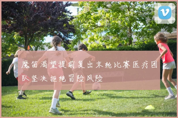 魔笛渴望提前复出末轮比赛医疗团队坚决拒绝冒险风险